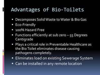 Advantages of Bio-Toilets
 Decomposes Solid Waste toWater & Bio Gas
 Eco-Friendly
 100% Hazard Free
 Functions efficiently at sub zero – 55 Degrees
Centigrade
 Plays a critical role in Preventable Healthcare as
the BioToilet eliminates disease causing
pathogens completely.
 Eliminates load on existing Sewerage System
 Can be installed in any remote location
 
