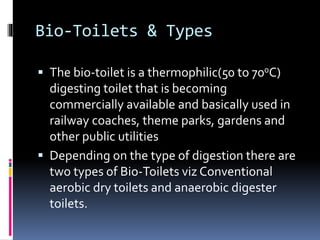 Bio-Toilets & Types
 The bio-toilet is a thermophilic(50 to 700C)
digesting toilet that is becoming
commercially available and basically used in
railway coaches, theme parks, gardens and
other public utilities
 Depending on the type of digestion there are
two types of Bio-Toilets viz Conventional
aerobic dry toilets and anaerobic digester
toilets.
 