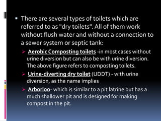 There are several types of toilets which are
referred to as "dry toilets". All of them work
without flush water and without a connection to
a sewer system or septic tank:
 Aerobic Composting toilets -in most cases without
urine diversion but can also be with urine diversion.
The above figure refers to composting toilets.
 Urine-diverting dry toilet (UDDT) - with urine
diversion, as the name implies
 Arborloo- which is similar to a pit latrine but has a
much shallower pit and is designed for making
compost in the pit.
 