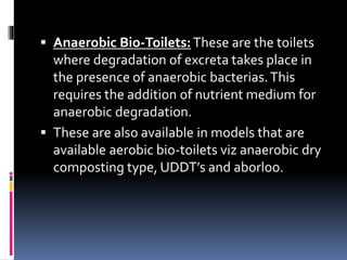  Anaerobic Bio-Toilets:These are the toilets
where degradation of excreta takes place in
the presence of anaerobic bacterias.This
requires the addition of nutrient medium for
anaerobic degradation.
 These are also available in models that are
available aerobic bio-toilets viz anaerobic dry
composting type, UDDT’s and aborloo.
 