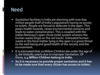 Need
 Sanitation facilities in India are alarming with over 600
million people (half of India's population) having no access
to toilets. People are forced to defecate in the open.This
poses health hazards, raises environmental concerns and
leads to water contamination.This is coupled with the
Indian Railways’s open-chute toilet system wherein the
human waste drops on the rail tracks. Untreated human
waste or the fecal matter lying in the open is a grave threat
to the well-being and good health of the society and the
environment.
 It is estimated that 10 Million Children die under the age of
5, die Globally yearly due to improper Sanitation. Of
these, 2.4 Million Children belong to India.
 So it is necessary to provide proper sanitation and it has
to be made sure that every citizen has access to toilets.
 