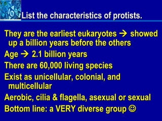 List the characteristics of protists.

They are the earliest eukaryotes  showed
 up a billion years before the others
Age  2.1 billion years
There are 60,000 living species
Exist as unicellular, colonial, and
 multicellular
Aerobic, cilia & flagella, asexual or sexual
Bottom line: a VERY diverse group 
 