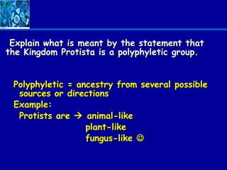 Explain what is meant by the statement that
the Kingdom Protista is a polyphyletic group.


 Polyphyletic = ancestry from several possible
  sources or directions
 Example:
  Protists are  animal-like
                  plant-like
                  fungus-like 
 