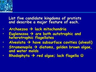 List five candidate kingdoms of protists
    and describe a major feature of each.
•   Archaezoa  lack mitochondria
•   Euglenozoa  are both autotrophic and
    heterotrophic flagellates
•   Alveolata  have subsurface cavities (alveoli)
•   Stramenopila  diatoms, golden brown algae,
    and water molds
•   Rhodophyta  red algae; lack flagella 
 
