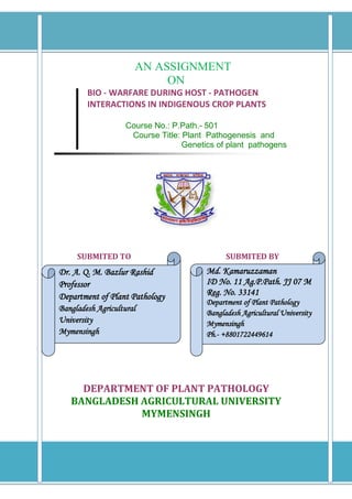 AN ASSIGNMENT
                           ON
        BIO - WARFARE DURING HOST - PATHOGEN
        INTERACTIONS IN INDIGENOUS CROP PLANTS

                    Course No.: P.Path.- 501
                     Course Title: Plant Pathogenesis and
                                   Genetics of plant pathogens




     SUBMITED TO                               SUBMITED BY
Dr. A. Q. M. Bazlur Rashid               Md. Kamaruzzaman
Professor                                ID No. 11 Ag.P.Path. JJ 07 M
Department of Plant Pathology            Reg. No. 33141
                                         Department of Plant Pathology
Bangladesh Agricultural                  Bangladesh Agricultural University
University                               Mymensingh
Mymensingh                               Ph.- +8801722449614




     DEPARTMENT OF PLANT PATHOLOGY
   BANGLADESH AGRICULTURAL UNIVERSITY
              MYMENSINGH
 