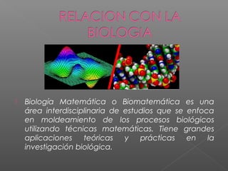  Biología Matemática o Biomatemática es una
área interdisciplinaria de estudios que se enfoca
en moldeamiento de los procesos biológicos
utilizando técnicas matemáticas. Tiene grandes
aplicaciones teóricas y prácticas en la
investigación biológica.
 