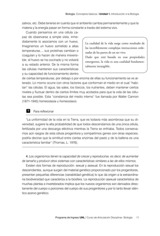 Programa de Ingreso UNL / Curso de Articulación Disciplinar: Biología 11
Biología. Conceptos básicos / Unidad 1. Introducción a la Biología
La cualidad de la vida surge como resultado de
las increíblemente complejas interacciones orde-
nadas de las partes de un ser vivo.
Dado que está basada en esas propiedades
emergentes, la vida es una cualidad fundamen-
talmente intangible.
zativos, etc. Debe tenerse en cuenta que el ambiente cambia permanentemente y que la
materia y la energía pasan en forma constante a través del sistema vivo.
Cuando pensamos en una célula ca-
paz de observarse a simple vista, inme-
diatamente lo asociamos con un huevo.
Imaginemos un huevo sometido a altas
temperaturas..., sus proteínas cambian o
coagulan y lo hacen de manera irreversi-
ble; el huevo se ha cocinado y no volverá
a su estado anterior. De la misma forma
las células mantienen sus características
y su capacidad de funcionamiento dentro
de ciertas temperaturas; por debajo o por encima de ellas su funcionamiento se ve al-
terado. Lo mismo ocurre con otros factores que conforman el medio en el cual “habi-
tan” las células. El agua, las sales, los tóxicos, los nutrientes, deben mantener ciertos
niveles y fluctuar dentro de ciertos límites muy acotados para que la vida de las célu-
las sea posible. Esta “constancia del medio interno” fue llamada por Walter Cannon
(1871-1945) homeostasia u homeostasis.
Para reflexionar
“La uniformidad de la vida en la Tierra, que es todavía más asombrosa que su di-
versidad, sugiere la alta probabilidad de que todos descendamos de una única célula,
fertilizada por una descarga eléctrica mientras la Tierra se enfriaba. Todos conserva-
mos aún rasgos de esta célula progenitora y compartimos genes con otras especies;
podría decirse que la similitud entre ciertas enzimas del pasto y de la ballena es una
característica familiar” (Thomas, L. 1976).
4. Los organismos tienen la capacidad de crecer y reproducirse, es decir, de aumentar
de tamaño y producir otros sistemas con características similares a las de ellos mismos.
Existen dos formas de reproducción: sexual y asexual. En la reproducción sexual los
descendientes, aunque surgen del material genético proporcionado por los progenitores,
presentan pequeñas diferencias (variabilidad genética) lo que da origen a la extraordina-
ria biodiversidad que caracteriza a la biosfera. La reproducción asexual característica de
muchas plantas e invertebrados implica que los nuevos organismos son derivados direc-
tamente del cuerpo o porciones del cuerpo de sus progenitores y por lo tanto llevan idén-
tico acervo genético.
 
