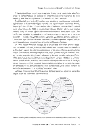 Programa de Ingreso UNL / Curso de Articulación Disciplinar: Biología 13
Biología. Conceptos básicos / Unidad 1. Introducción a la Biología
En la clasificación de todos los seres vivos en dos reinos se consideraba a las Bac-
terias y a ciertos Protistas (en especial los fotosintéticos) como integrantes del reino
Vegetal, y a los Protozoos (Protistas no fotosintéticos) como animales.
Ernst Haeckel, en el siglo XIX, fue el primero que intentó establecer una hipótesis fi-
logenética de la diversidad biológica y dividió a los organismos en tres reinos: Animal,
Vegetal y Protista. El Reino Protista incluía a los unicelulares tanto de filiación animal
como fotosintéticos. En 1925 el microbiólogo Edouard Chatton advirtió que existían
protistas con y sin núcleo, y propuso diferenciarlos del resto de los seres vivos. Creó
los términos eucariota, agrupando a todos los organismos nucleados (eu = verdade-
ro; carión = núcleo), incluyendo animales y plantas, y procariota, para las Bacterias y
Cianofíceas. Algo después, en 1938, un botánico llamado Copeland, propuso un nue-
vo reino para incluir a los procariotas, al que llamó Monera o Bacteria.
En 1959, Robert Whittaker, ecólogo de la Universidad de Cornell, propuso sepa-
rar a los hongos de los vegetales pero incluyéndolos en un nuevo reino, llamado Fun-
gi. Quedaron a partir de entonces establecidos cinco reinos: Monera, para bacterias
y algas procarióticas; Protista para protozoos, algas y ciertos hongos inferiores; Plan-
tae, para los vegetales; Fungi, para los hongos; y Animalia, para los metazoos (Curtis,
1993). Esta nueva clasificación fue difundida por Lynn Margulis (1985) de la Universi-
dad de Massachusetts, tomando como criterios tres importantes aspectos: si los orga-
nismos poseen un modelo celular de tipo procariota o eucariota; si los organismos es-
tán formados por una o muchas células: uni o pluricelulares; y si el tipo de nutrición es
autótrofa, heterótrofa o por absorción (Castro et al., 1991).
La Figura 1 representa el árbol filogenético de los organismos tal como, a grandes
rasgos, surge del sistema de los cinco reinos.
Figura 1. Árbol filogenético tradicional, basado en el sistema de cinco reinos (modificado de Spivak, 2006).
 