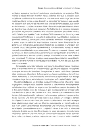 20
Programa de Ingreso UNL / Curso de Articulación Disciplinar: Biología
Biología. Conceptos básicos / Unidad 1. Introducción a la Biología
ecológico, aplicado al estudio de los niveles de organización de los seres vivos. Si to-
mamos la clásica definición de Odum (1972), podemos decir que la población es un
conjunto de individuos de la misma especie, que viven en un mismo lugar y en un mis-
mo tiempo. Como vemos, en esta definición se ponen tres “condiciones” para conside-
rar población a un conjunto de individuos: que sean de la misma especie, que habiten
en el mismo sitio y que compartan ese sitio en el mismo tiempo (normalmente, el tiem-
po durante el cual estudiamos la población). Así, hablamos de la población de jabalíes
(Sus scorfa) del palmar de Entre Ríos, de la población de sábalos (Prochilodus lineatus)
del río Salado, o de la población de camalotes (Eichhornia crassipes) de una laguna de
inundación del Río Paraná. El concepto de población es muy utilizado en ecología ex-
perimental y teórica, y constituye la unidad de estudio de muchas investigaciones que
a su vez, sirven de explicación a procesos que ocurren a niveles de organización su-
periores. Así, en la práctica, para evaluar el estado de una especie en una región o en
cualquier unidad de superficie, o para establecer normas sobre su manejo, se requie-
ren mediciones del estado de sus poblaciones. Por ejemplo, nos puede interesar medir
su tamaño, es decir, cuántos individuos forman parte de la población. El tamaño de la
población dividido el área o superficie que ocupa nos dará información sobre la densi-
dad poblacional. En sistemas acuáticos, para conocer la densidad de una población,
debemos dividir el número de individuos por la unidad de volumen de agua que este-
mos considerando.
• Comunidad o comunidad biológica: es el conjunto de poblaciones que interactúan
entre sí de distintas formas en un determinado lugar. Muchas especies son depreda-
doras y se alimentan de otras clases de organismos. A su vez, casi todas son presa de
otras poblaciones. Al contrario de los organismos, las comunidades no tienen límites
nítidos. Por lo tanto, la comunidad es una abstracción que representa un nivel de orga-
nización en lugar de una unidad discreta de estructura en Ecología (Ricklefs, 1996).
Una comunidad puede ser definida a cualquier nivel taxonómico o funcional y esca-
la geográfica. De igual modo podemos hablar de la comunidad de microorganismos
del intestino de un herbívoro, de la comunidad de mamíferos marinos del Atlántico Sur
o de la comunidad de peces del río Iguazú. A gran escala geográfica el principal factor
que determina el tipo de comunidades es el clima, mientras que a menor escala resul-
ta más difícil encontrar cuál o cuáles son los factores que explicarían los agrupamien-
tos de especies. Uno de los primeros objetivos que persigue un ecólogo es conocer
la composición de una comunidad y su estructura, entendiendo ésta como el conjun-
to de relaciones que existen entre las diferentes especies entre sí y con el medio en el
que viven. Existen varias maneras de caracterizar una comunidad, la más adecuada
sería aquella que considerase tanto la composición de especies como el número de
individuos de cada una de ellas. Sin embargo, no todas las especies tienen la misma
importancia dentro de una comunidad; se conocen como especies clave o dominan-
tes aquellas que si desaparecieran provocarían un profundo cambio en la comunidad,
 