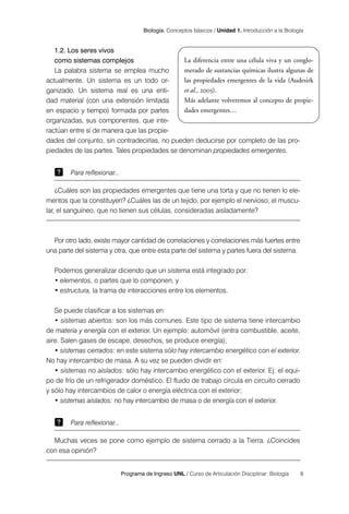 8
Programa de Ingreso UNL / Curso de Articulación Disciplinar: Biología
Biología. Conceptos básicos / Unidad 1. Introducción a la Biología
1.2. Los seres vivos
como sistemas complejos
La palabra sistema se emplea mucho
actualmente. Un sistema es un todo or-
ganizado. Un sistema real es una enti-
dad material (con una extensión limitada
en espacio y tiempo) formada por partes
organizadas, sus componentes, que inte-
ractúan entre sí de manera que las propie-
dades del conjunto, sin contradecirlas, no pueden deducirse por completo de las pro-
piedades de las partes. Tales propiedades se denominan propiedades emergentes.
Para reflexionar...
¿Cuáles son las propiedades emergentes que tiene una torta y que no tienen lo ele-
mentos que la constituyen? ¿Cuáles las de un tejido, por ejemplo el nervioso, el muscu-
lar, el sanguíneo, que no tienen sus células, consideradas aisladamente?
Por otro lado, existe mayor cantidad de correlaciones y correlaciones más fuertes entre
una parte del sistema y otra, que entre esta parte del sistema y partes fuera del sistema.
Podemos generalizar diciendo que un sistema está integrado por:
• elementos, o partes que lo componen, y
• estructura, la trama de interacciones entre los elementos.
Se puede clasificar a los sistemas en:
• sistemas abiertos: son los más comunes. Este tipo de sistema tiene intercambio
de materia y energía con el exterior. Un ejemplo: automóvil (entra combustible, aceite,
aire. Salen gases de escape, desechos, se produce energía);
• sistemas cerrados: en este sistema sólo hay intercambio energético con el exterior.
No hay intercambio de masa. A su vez se pueden dividir en:
• sistemas no aislados: sólo hay intercambio energético con el exterior. Ej: el equi-
po de frío de un refrigerador doméstico. El fluido de trabajo circula en circuito cerrado
y sólo hay intercambios de calor o energía eléctrica con el exterior;
• sistemas aislados: no hay intercambio de masa o de energía con el exterior.
Para reflexionar...
Muchas veces se pone como ejemplo de sistema cerrado a la Tierra. ¿Coincides
con esa opinión?
La diferencia entre una célula viva y un conglo-
merado de sustancias químicas ilustra algunas de
las propiedades emergentes de la vida (Audesirk
et al., 2003).
Más adelante volveremos al concepto de propie-
dades emergentes…
 