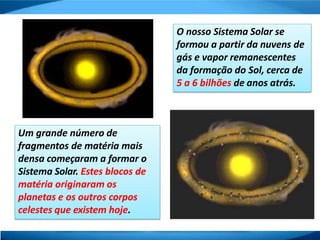 O nosso Sistema Solar se
formou a partir da nuvens de
gás e vapor remanescentes
da formação do Sol, cerca de
5 a 6 bilhões de anos atrás.
Um grande número de
fragmentos de matéria mais
densa começaram a formar o
Sistema Solar. Estes blocos de
matéria originaram os
planetas e os outros corpos
celestes que existem hoje.
 