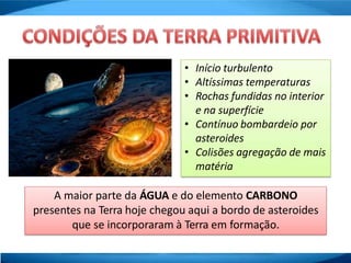 • Início turbulento
• Altíssimas temperaturas
• Rochas fundidas no interior
e na superfície
• Contínuo bombardeio por
asteroides
• Colisões agregação de mais
matéria
A maior parte da ÁGUA e do elemento CARBONO
presentes na Terra hoje chegou aqui a bordo de asteroides
que se incorporaram à Terra em formação.
 