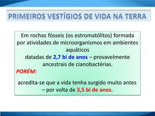 Em rochas fósseis (os estromatólitos) formada
por atividades de microorganismos em ambientes
aquáticos
datadas de 2,7 bi de anos – provavelmente
ancestrais de cianobactérias.
PORÉM:
acredita-se que a vida tenha surgido muito antes
– por volta de 3,5 bi de anos.
 