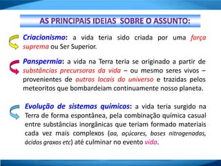 Criacionismo: a vida teria sido criada por uma força
suprema ou Ser Superior.
Panspermia: a vida na Terra teria se originado a partir de
substâncias precursoras da vida – ou mesmo seres vivos –
provenientes de outros locais do universo e trazidas pelos
meteoritos que bombardeiam continuamente nosso planeta.
Evolução de sistemas químicos: a vida teria surgido na
Terra de forma espontânea, pela combinação química casual
entre substâncias inorgânicas que teriam formado materiais
cada vez mais complexos (aa, açúcares, bases nitrogenadas,
ácidos graxos etc) até culminar no evento vida.
 