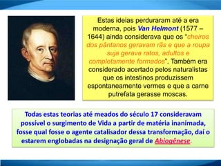 Estas ideias perduraram até a era
moderna, pois Van Helmont (1577 –
1644) ainda considerava que os “cheiros
dos pântanos geravam rãs e que a roupa
suja gerava ratos, adultos e
completamente formados”. Também era
considerado acertado pelos naturalistas
que os intestinos produzissem
espontaneamente vermes e que a carne
putrefata gerasse moscas.
Todas estas teorias até meados do século 17 consideravam
possível o surgimento de Vida a partir de matéria inanimada,
fosse qual fosse o agente catalisador dessa transformação, daí o
estarem englobadas na designação geral de Abiogênese.
 