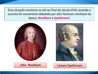 Esta situação manteve-se até ao final do século XVIII, quando o
assunto foi novamente debatido por dois famosos cientistas da
época, Needham e Spallanzani.
John Needham Lazzaro Spallanzani
 