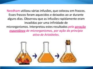 Needham utilizou várias infusões, que colocou em frascos.
Esses frascos foram aquecidos e deixados ao ar durante
alguns dias. Observou que as infusões rapidamente eram
invadidas por uma infinidade de
microrganismos. Interpretou estes resultados pela geração
espontânea de microrganismos, por ação do princípio
ativo de Aristóteles.
 