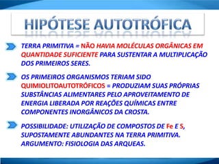 TERRA PRIMITIVA = NÃO HAVIA MOLÉCULAS ORGÂNICAS EM
QUANTIDADE SUFICIENTE PARA SUSTENTAR A MULTIPLICAÇÃO
DOS PRIMEIROS SERES.
OS PRIMEIROS ORGANISMOS TERIAM SIDO
QUIMIOLITOAUTOTRÓFICOS = PRODUZIAM SUAS PRÓPRIAS
SUBSTÂNCIAS ALIMENTARES PELO APROVEITAMENTO DE
ENERGIA LIBERADA POR REAÇÕES QUÍMICAS ENTRE
COMPONENTES INORGÂNICOS DA CROSTA.
POSSIBILIDADE: UTILIZAÇÃO DE COMPOSTOS DE Fe E S,
SUPOSTAMENTE ABUNDANTES NA TERRA PRIMITIVA.
ARGUMENTO: FISIOLOGIA DAS ARQUEAS.
 