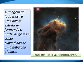 A imagem ao
lado mostra
uma jovem
estrela se
formando a
partir de gases e
vapor
expandidos de
uma nebulosa
gigante.
Young stars, Hubble Space Telescope, NASA.
 