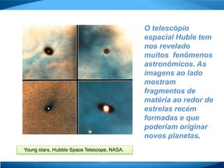 O telescópio
espacial Huble tem
nos revelado
muitos fenômenos
astronômicos. As
imagens ao lado
mostram
fragmentos de
matéria ao redor de
estrelas recém
formadas e que
poderiam originar
novos planetas.
Young stars, Hubble Space Telescope, NASA.
 