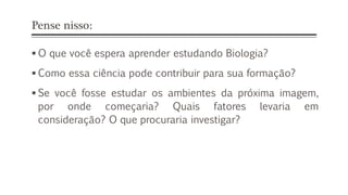 Pense nisso:
 O que você espera aprender estudando Biologia?
 Como essa ciência pode contribuir para sua formação?
 Se você fosse estudar os ambientes da próxima imagem,
por onde começaria? Quais fatores levaria em
consideração? O que procuraria investigar?
 