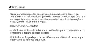 Metabolismo:
 Outra característica dos seres vivos é o metabolismo (do grego:
metabole = transformar), conjunto de reações químicas que ocorrem
no corpo dos seres vivos e que é responsável pela transformação e
utilização da matéria em energia.
 Pode ser dividido em dois:
 Anabolismo: síntese de substancias utilizadas para o crescimento do
organismo e reparo de suas perdas;
 Catabolismo: Degradação de substâncias, com liberação de energia
necessária às funções orgânicas.
 