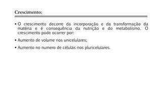 Crescimento:
 O crescimento decorre da incorporação e da transformação da
matéria e é consequência da nutrição e do metabolismo. O
crescimento pode ocorrer por:
 Aumento de volume nos unicelulares;
 Aumento no numero de células nos pluricelulares.
 