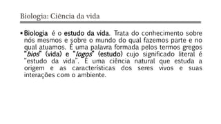 Biologia: Ciência da vida
 Biologia é o estudo da vida. Trata do conhecimento sobre
nós mesmos e sobre o mundo do qual fazemos parte e no
qual atuamos. É uma palavra formada pelos termos gregos
“bios” (vida) e “logos” (estudo) cujo significado literal é
“estudo da vida”. É uma ciência natural que estuda a
origem e as características dos seres vivos e suas
interações com o ambiente.
 