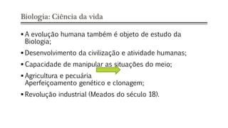 Biologia: Ciência da vida
 A evolução humana também é objeto de estudo da
Biologia;
 Desenvolvimento da civilização e atividade humanas;
 Capacidade de manipular as situações do meio;
 Agricultura e pecuária
Aperfeiçoamento genético e clonagem;
 Revolução industrial (Meados do século 18).
 
