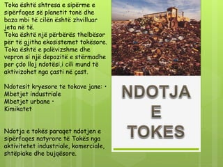 Toka është shtresa e sipërme e
sipërfaqes së planetit tonë dhe
baza mbi të cilën është zhvilluar
jeta në të.
Toka është një përbërës thelbësor
për të gjitha ekosistemet tokësore.
Toka është e palëvizshme dhe
vepron si një depozitë e stërmadhe
per çdo lloj ndotësi,i cili mund të
aktivizohet nga çasti në çast.
Ndotesit kryesore te tokave jane: •
Mbetjet industriale
Mbetjet urbane •
Kimikatet
Ndotja e tokës paraqet ndotjen e
sipërfaqes natyrore të Tokës nga
aktivitetet industriale, komerciale,
shtëpiake dhe bujqësore.
 