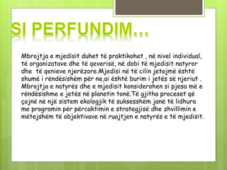 Mbrojtja e mjedisit duhet të praktikohet , në nivel individual,
të organizatave dhe të qeverisë, në dobi të mjedisit natyror
dhe të qenieve njerëzore.Mjedisi në të cilin jetojmë është
shumë i rëndësishëm për ne,ai është burim i jetës së njeriut .
Mbrojtja e natyrës dhe e mjedisit konsiderohen si pjesa më e
rëndësishme e jetës në planetin tonë.Të gjitha proceset që
çojnë në një sistem ekologjik të suksesshëm janë të lidhura
me programin për përcaktimin e strategjisë dhe zhvillimin e
mëtejshëm të objektivave në ruajtjen e natyrës e të mjedisit.
 