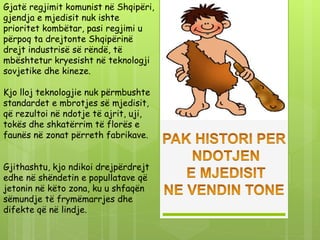Gjatë regjimit komunist në Shqipëri,
gjendja e mjedisit nuk ishte
prioritet kombëtar, pasi regjimi u
përpoq ta drejtonte Shqipërinë
drejt industrisë së rëndë, të
mbështetur kryesisht në teknologji
sovjetike dhe kineze.
Kjo lloj teknologjie nuk përmbushte
standardet e mbrotjes së mjedisit,
që rezultoi në ndotje të ajrit, uji,
tokës dhe shkatërrim të florës e
faunës në zonat përreth fabrikave.
Gjithashtu, kjo ndikoi drejpërdrejt
edhe në shëndetin e popullatave që
jetonin në këto zona, ku u shfaqën
sëmundje të frymëmarrjes dhe
difekte që në lindje.
 