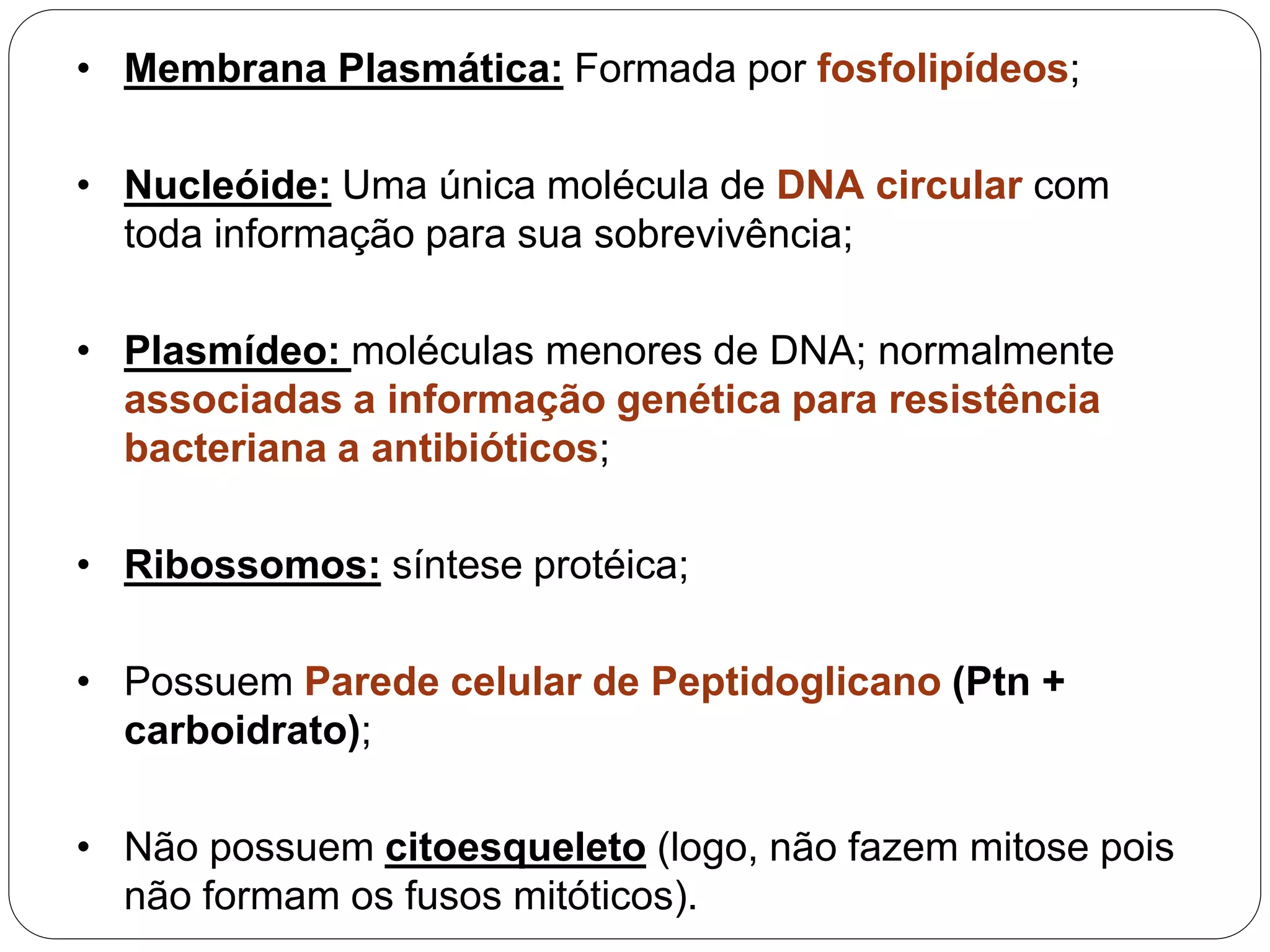 • Membrana Plasmática: Formada por fosfolipídeos;
• Nucleóide: Uma única molécula de DNA circular com
toda informação para sua sobrevivência;
• Plasmídeo: moléculas menores de DNA; normalmente
associadas a informação genética para resistência
bacteriana a antibióticos;
• Ribossomos: síntese protéica;
• Possuem Parede celular de Peptidoglicano (Ptn +
carboidrato);
• Não possuem citoesqueleto (logo, não fazem mitose pois
não formam os fusos mitóticos).
 