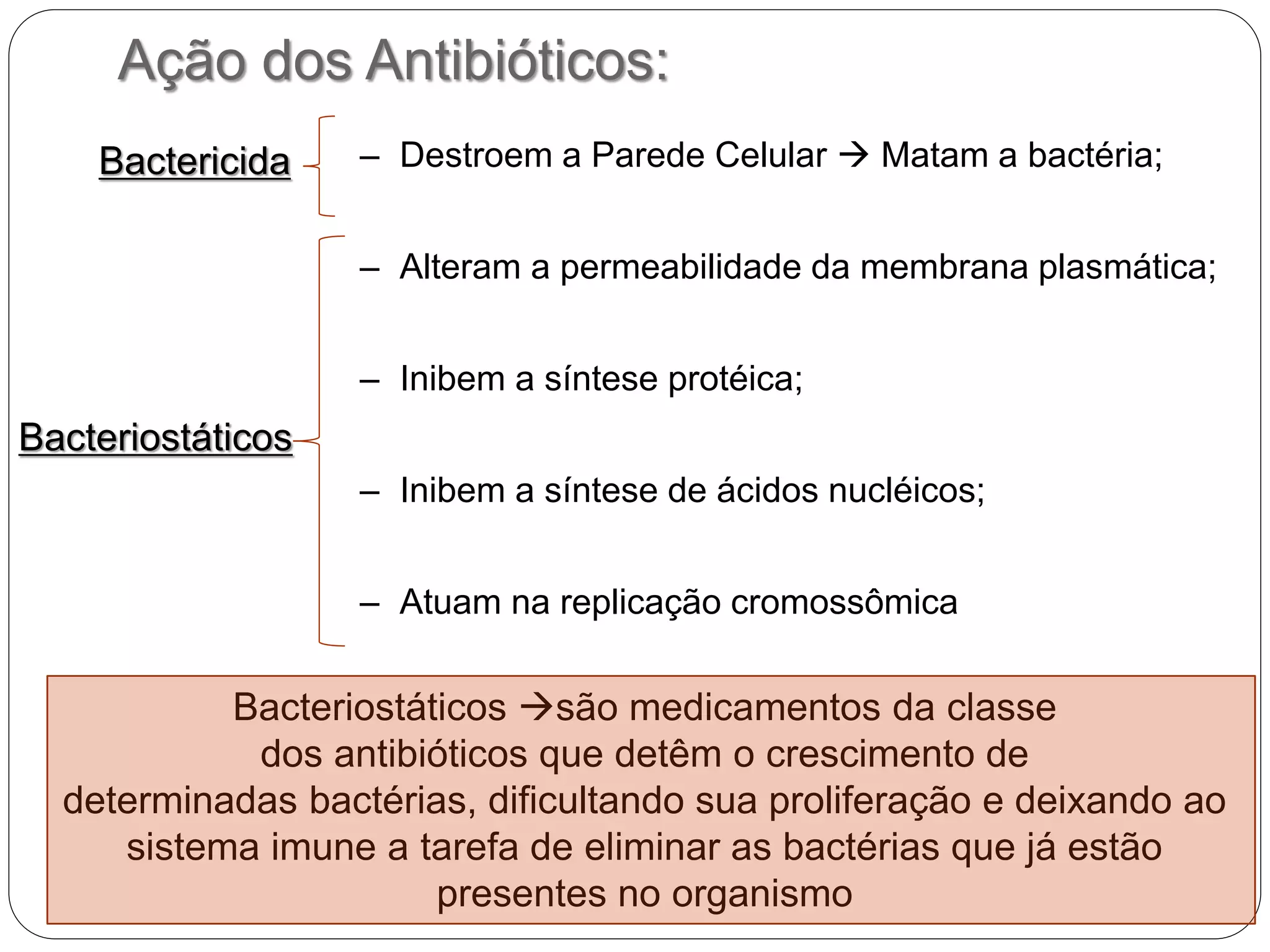 Ação dos Antibióticos:
– Destroem a Parede Celular  Matam a bactéria;
– Alteram a permeabilidade da membrana plasmática;
– Inibem a síntese protéica;
– Inibem a síntese de ácidos nucléicos;
– Atuam na replicação cromossômica
Bacteriostáticos
Bactericida
Bacteriostáticos são medicamentos da classe
dos antibióticos que detêm o crescimento de
determinadas bactérias, dificultando sua proliferação e deixando ao
sistema imune a tarefa de eliminar as bactérias que já estão
presentes no organismo
 