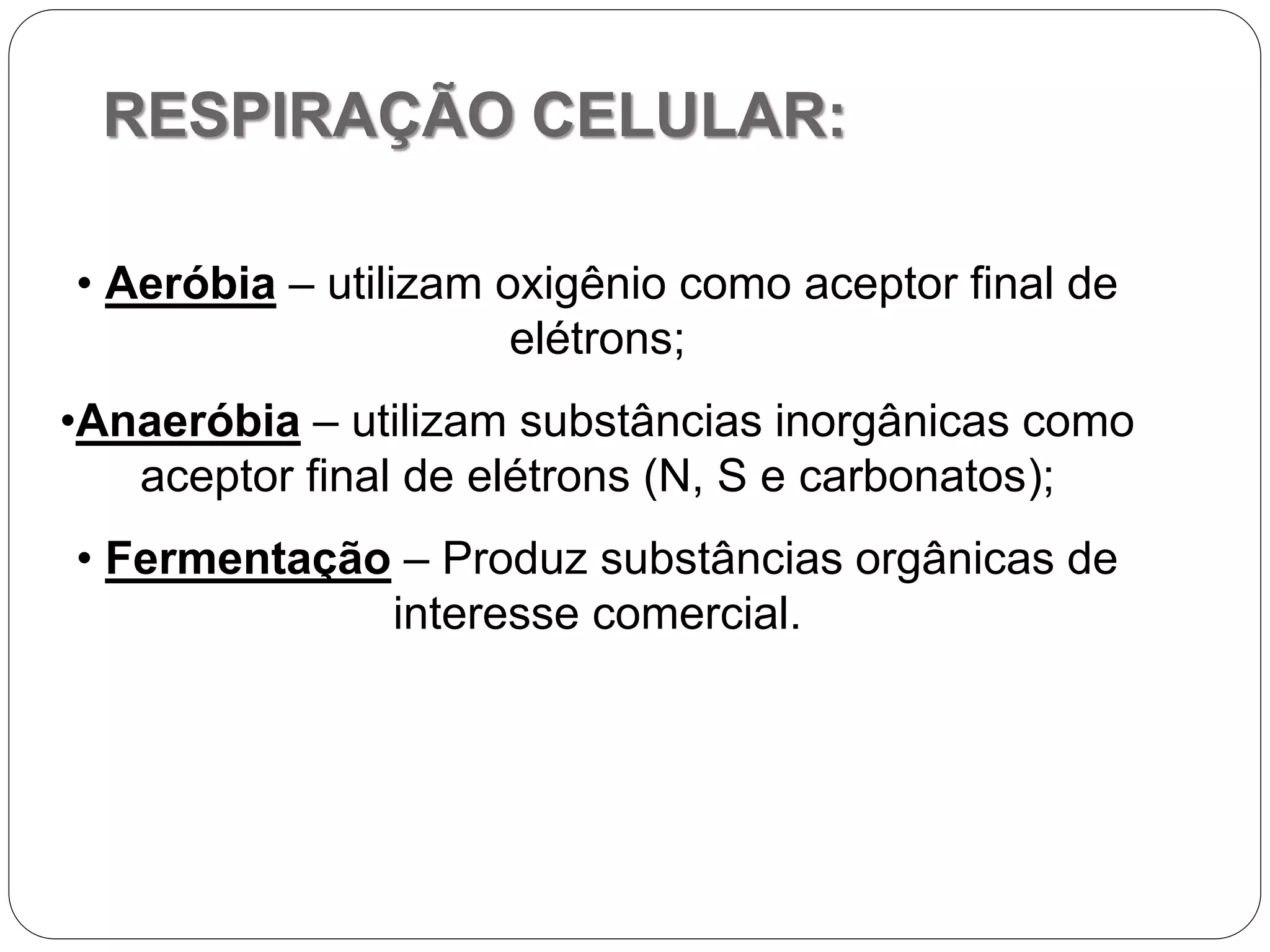 RESPIRAÇÃO CELULAR:
• Aeróbia – utilizam oxigênio como aceptor final de
elétrons;
•Anaeróbia – utilizam substâncias inorgânicas como
aceptor final de elétrons (N, S e carbonatos);
• Fermentação – Produz substâncias orgânicas de
interesse comercial.
 