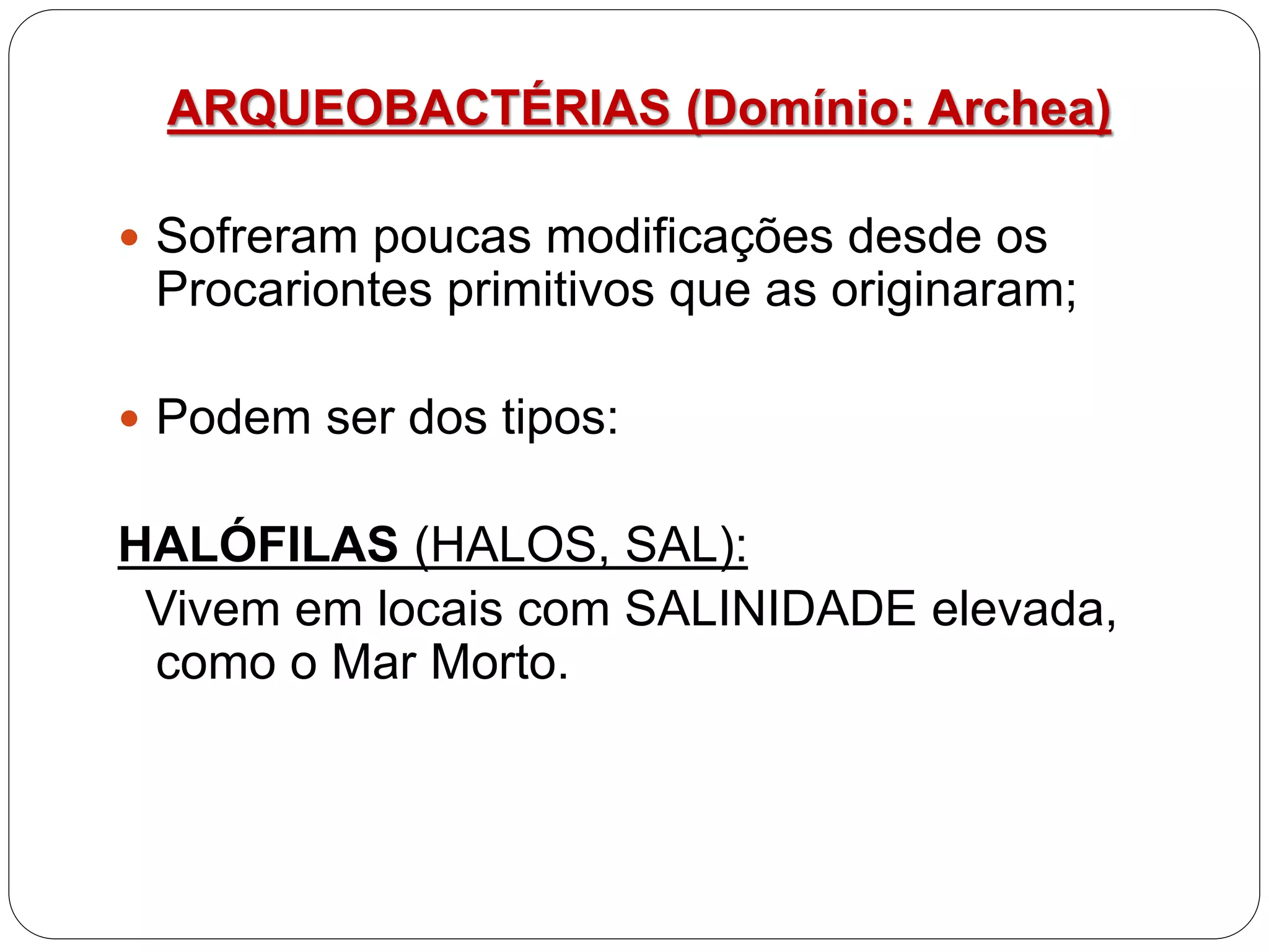 ARQUEOBACTÉRIAS (Domínio: Archea)
 Sofreram poucas modificações desde os
Procariontes primitivos que as originaram;
 Podem ser dos tipos:
HALÓFILAS (HALOS, SAL):
Vivem em locais com SALINIDADE elevada,
como o Mar Morto.
 