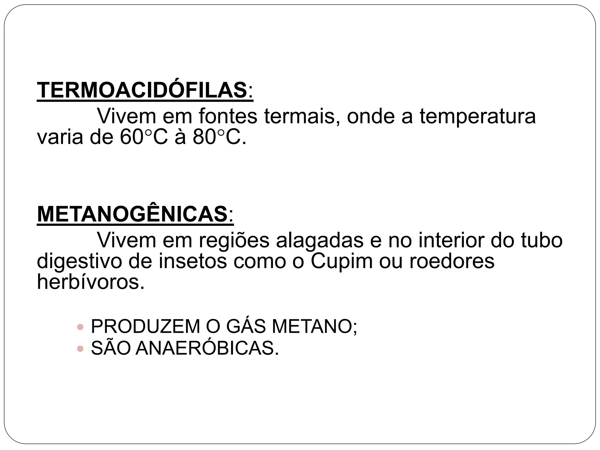 TERMOACIDÓFILAS:
Vivem em fontes termais, onde a temperatura
varia de 60°C à 80°C.
METANOGÊNICAS:
Vivem em regiões alagadas e no interior do tubo
digestivo de insetos como o Cupim ou roedores
herbívoros.
 PRODUZEM O GÁS METANO;
 SÃO ANAERÓBICAS.
 