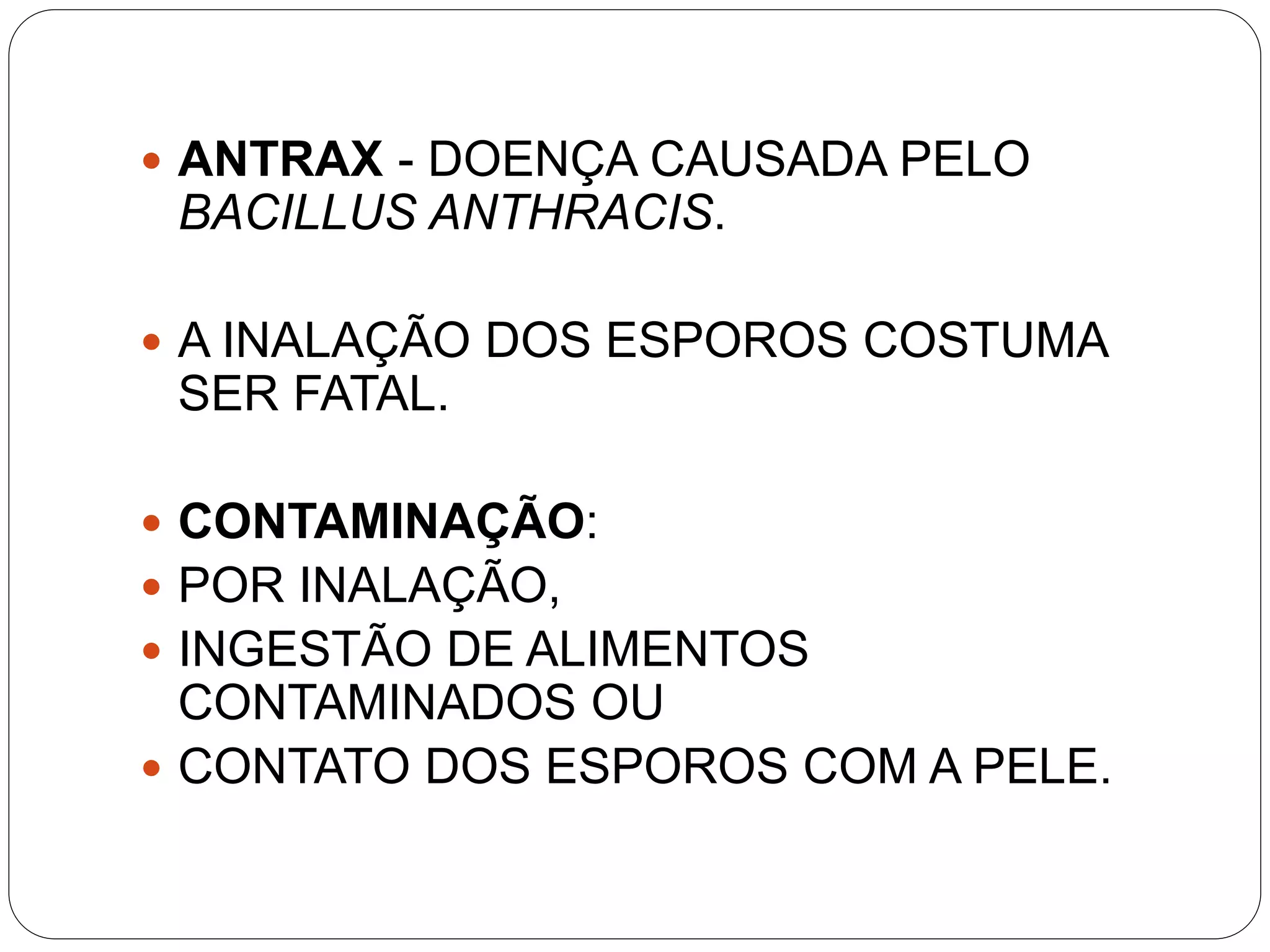  ANTRAX - DOENÇA CAUSADA PELO
BACILLUS ANTHRACIS.
 A INALAÇÃO DOS ESPOROS COSTUMA
SER FATAL.
 CONTAMINAÇÃO:
 POR INALAÇÃO,
 INGESTÃO DE ALIMENTOS
CONTAMINADOS OU
 CONTATO DOS ESPOROS COM A PELE.
 