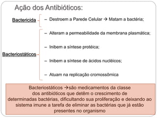 Ação dos Antibióticos:
– Destroem a Parede Celular  Matam a bactéria;
– Alteram a permeabilidade da membrana plasmática;
– Inibem a síntese protéica;
– Inibem a síntese de ácidos nucléicos;
– Atuam na replicação cromossômica
Bacteriostáticos
Bactericida
Bacteriostáticos são medicamentos da classe
dos antibióticos que detêm o crescimento de
determinadas bactérias, dificultando sua proliferação e deixando ao
sistema imune a tarefa de eliminar as bactérias que já estão
presentes no organismo
 