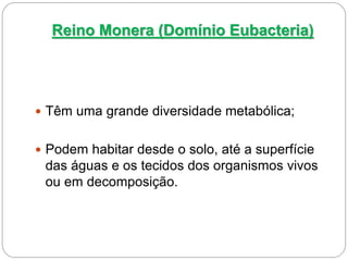 Reino Monera (Domínio Eubacteria)
 Têm uma grande diversidade metabólica;
 Podem habitar desde o solo, até a superfície
das águas e os tecidos dos organismos vivos
ou em decomposição.
 