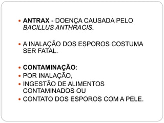  ANTRAX - DOENÇA CAUSADA PELO
BACILLUS ANTHRACIS.
 A INALAÇÃO DOS ESPOROS COSTUMA
SER FATAL.
 CONTAMINAÇÃO:
 POR INALAÇÃO,
 INGESTÃO DE ALIMENTOS
CONTAMINADOS OU
 CONTATO DOS ESPOROS COM A PELE.
 