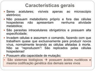 Características gerais
 Seres acelulares; visíveis apenas ao microscópio
eletrônico;
 Não possuem metabolismo próprio e fora das células
hospedeiras não apresentam nenhuma atividade
metabólica;
 São parasitas intracelulares obrigatórios e possuem alta
especificidade;
 Invadem células e assumem o comando, fazendo com que
trabalhem quase que exclusivamente para produzir novos
vírus, normalmente levando as células afetadas à morte.
Não se “reproduzem”! São replicados pelas células
hospedeiras!
 Possuem alta capacidade de mutação;
 São sistemas biológicos  possuem ácidos nucléicos e
mesma codificação genética dos demais seres vivos
 