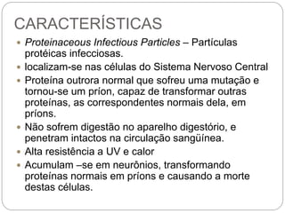 CARACTERÍSTICAS
 Proteinaceous Infectious Particles – Partículas
protéicas infecciosas.
 localizam-se nas células do Sistema Nervoso Central
 Proteína outrora normal que sofreu uma mutação e
tornou-se um príon, capaz de transformar outras
proteínas, as correspondentes normais dela, em
príons.
 Não sofrem digestão no aparelho digestório, e
penetram intactos na circulação sangüínea.
 Alta resistência a UV e calor
 Acumulam –se em neurônios, transformando
proteínas normais em príons e causando a morte
destas células.
 
