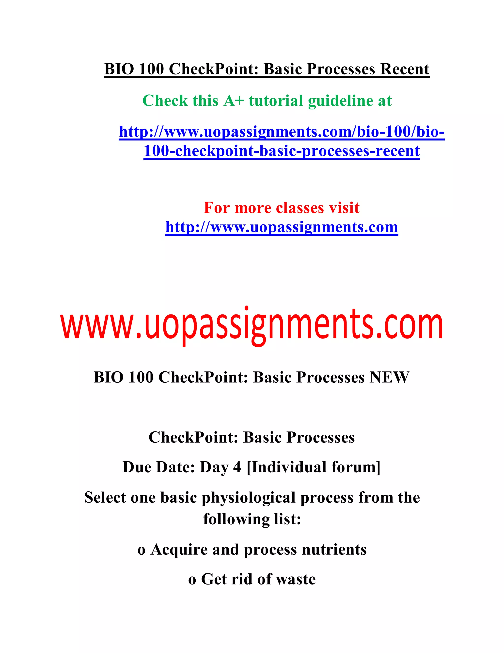 BIO 100 CheckPoint: Basic Processes Recent
Check this A+ tutorial guideline at
http://www.uopassignments.com/bio-100/bio-
100-checkpoint-basic-processes-recent
For more classes visit
http://www.uopassignments.com
BIO 100 CheckPoint: Basic Processes NEW
CheckPoint: Basic Processes
Due Date: Day 4 [Individual forum]
Select one basic physiological process from the
following list:
o Acquire and process nutrients
o Get rid of waste
 