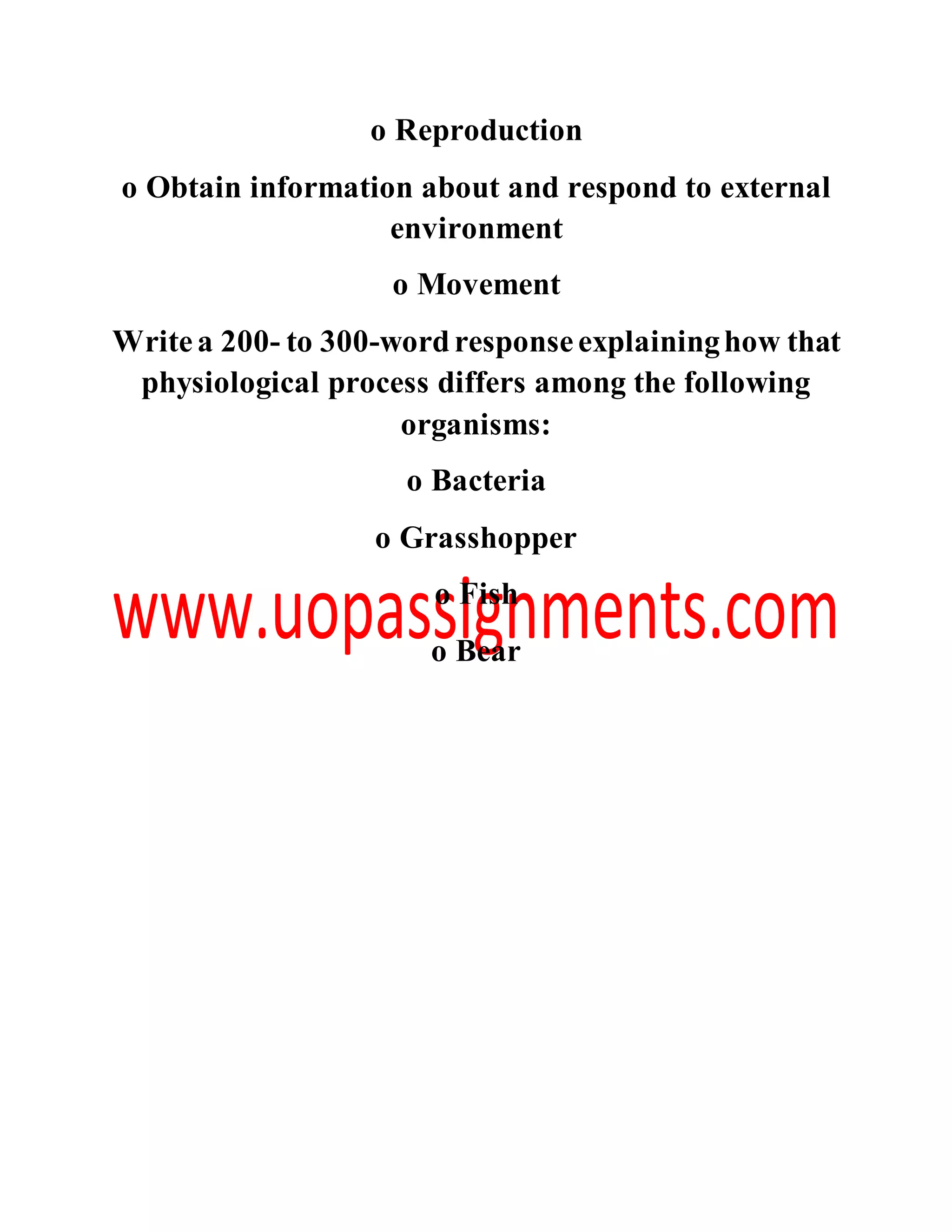 o Reproduction
o Obtain information about and respond to external
environment
o Movement
Writea 200- to 300-wordresponseexplaininghow that
physiological process differs among the following
organisms:
o Bacteria
o Grasshopper
o Fish
o Bear
 