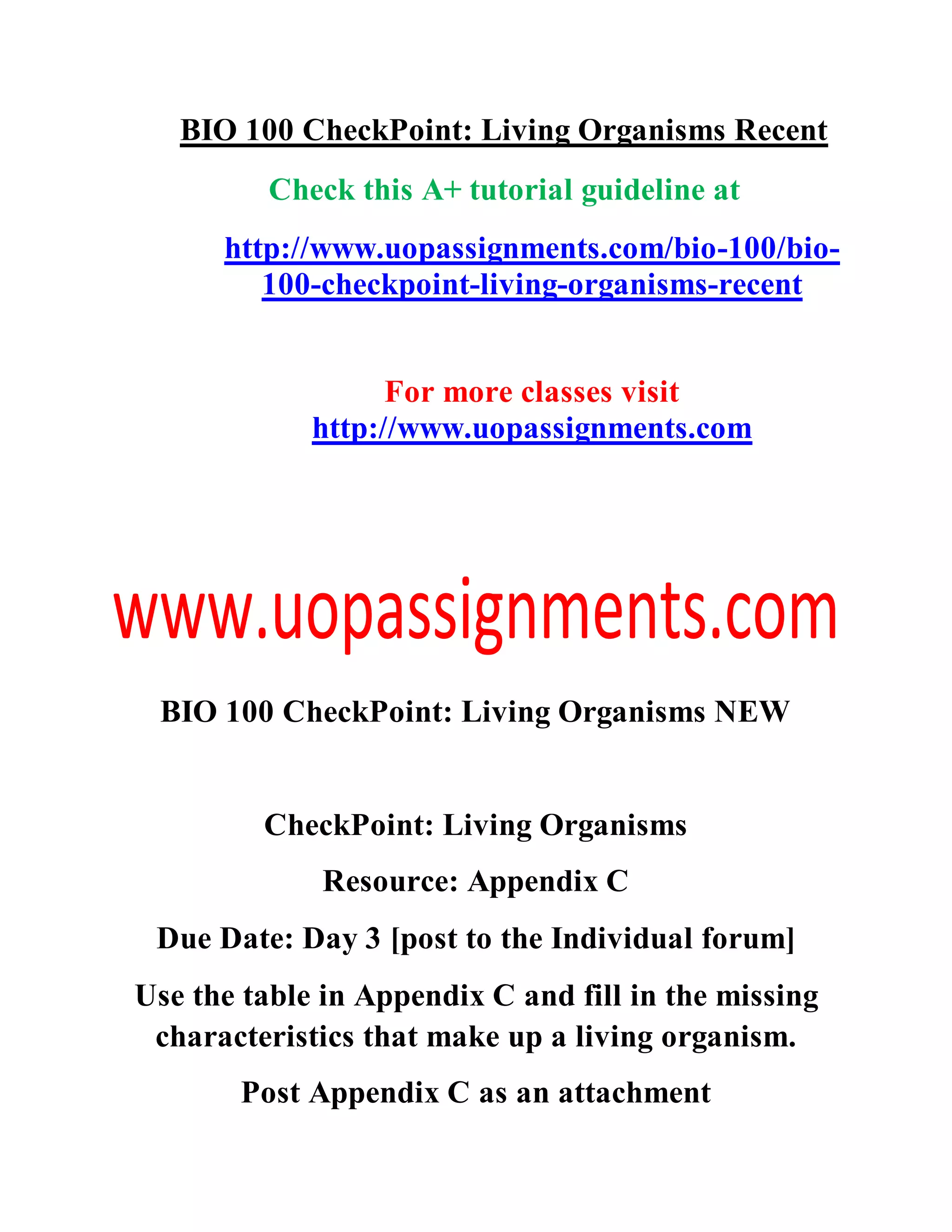 BIO 100 CheckPoint: Living Organisms Recent
Check this A+ tutorial guideline at
http://www.uopassignments.com/bio-100/bio-
100-checkpoint-living-organisms-recent
For more classes visit
http://www.uopassignments.com
BIO 100 CheckPoint: Living Organisms NEW
CheckPoint: Living Organisms
Resource: Appendix C
Due Date: Day 3 [post to the Individual forum]
Use the table in Appendix C and fill in the missing
characteristics that make up a living organism.
Post Appendix C as an attachment
 