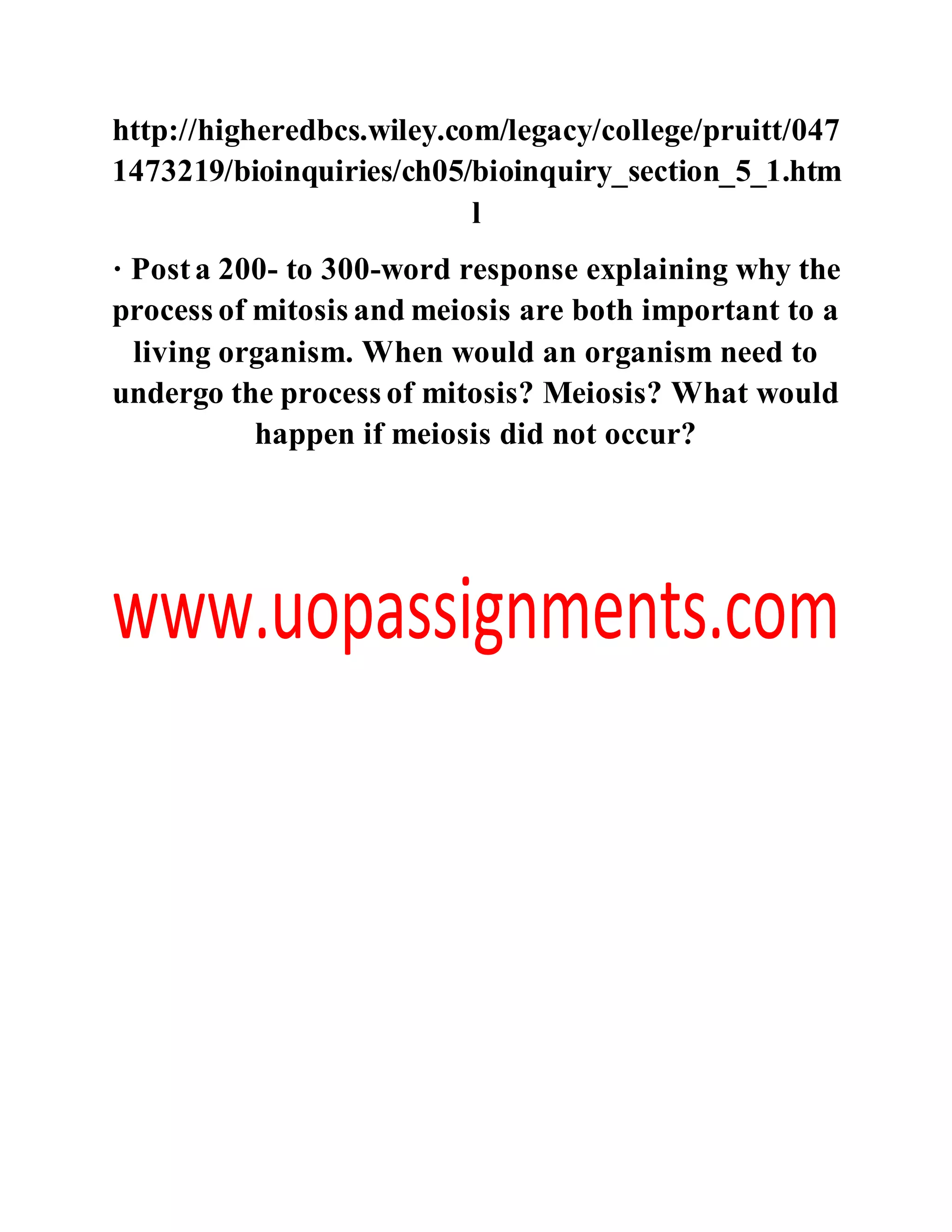 http://higheredbcs.wiley.com/legacy/college/pruitt/047
1473219/bioinquiries/ch05/bioinquiry_section_5_1.htm
l
· Posta 200- to 300-word response explaining why the
process of mitosis and meiosis are both important to a
living organism. When would an organism need to
undergo the process of mitosis? Meiosis? What would
happen if meiosis did not occur?
 