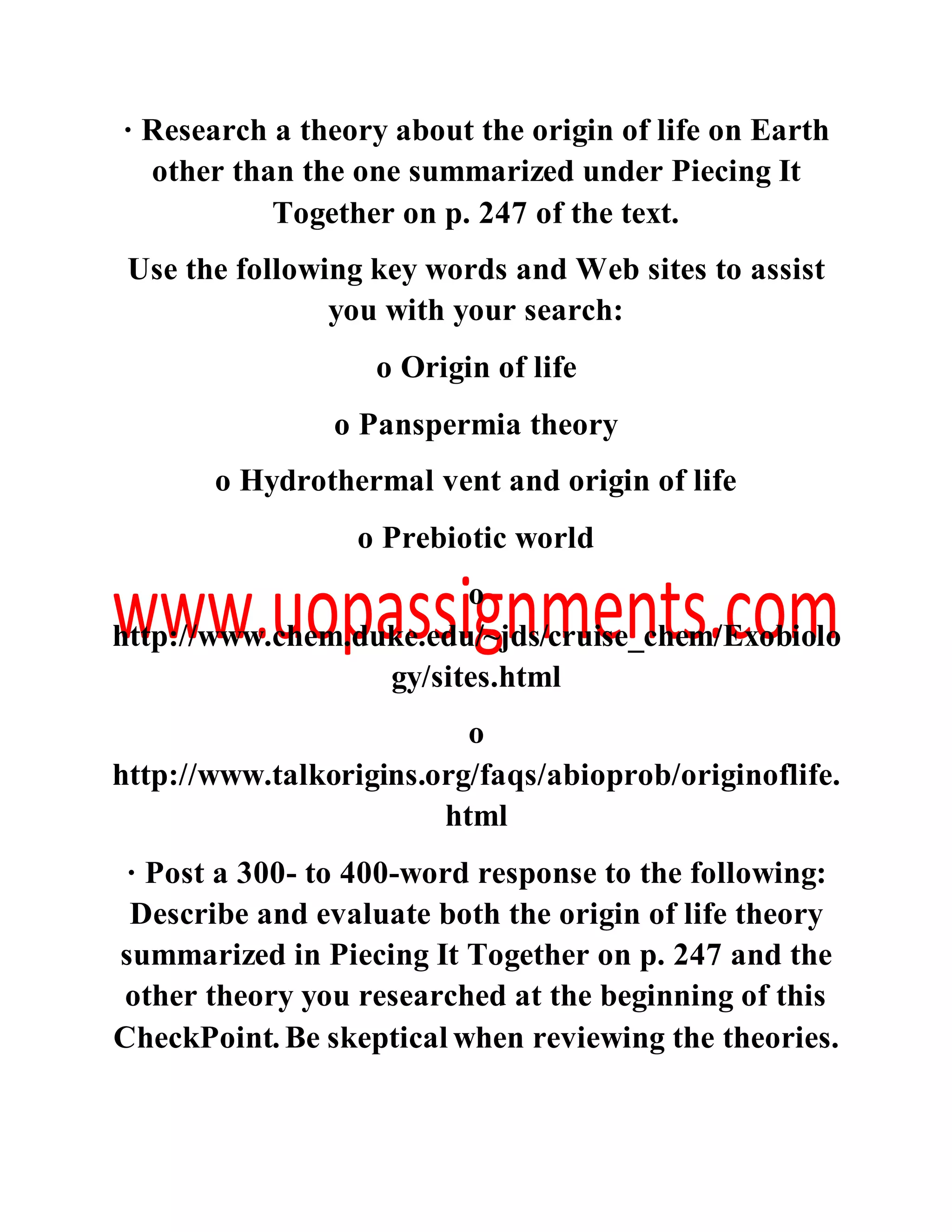 · Research a theory about the origin of life on Earth
other than the one summarized under Piecing It
Together on p. 247 of the text.
Use the following key words and Web sites to assist
you with your search:
o Origin of life
o Panspermia theory
o Hydrothermal vent and origin of life
o Prebiotic world
o
http://www.chem.duke.edu/~jds/cruise_chem/Exobiolo
gy/sites.html
o
http://www.talkorigins.org/faqs/abioprob/originoflife.
html
· Post a 300- to 400-word response to the following:
Describe and evaluate both the origin of life theory
summarized in Piecing It Together on p. 247 and the
other theory you researched at the beginning of this
CheckPoint. Be skeptical when reviewing the theories.
 