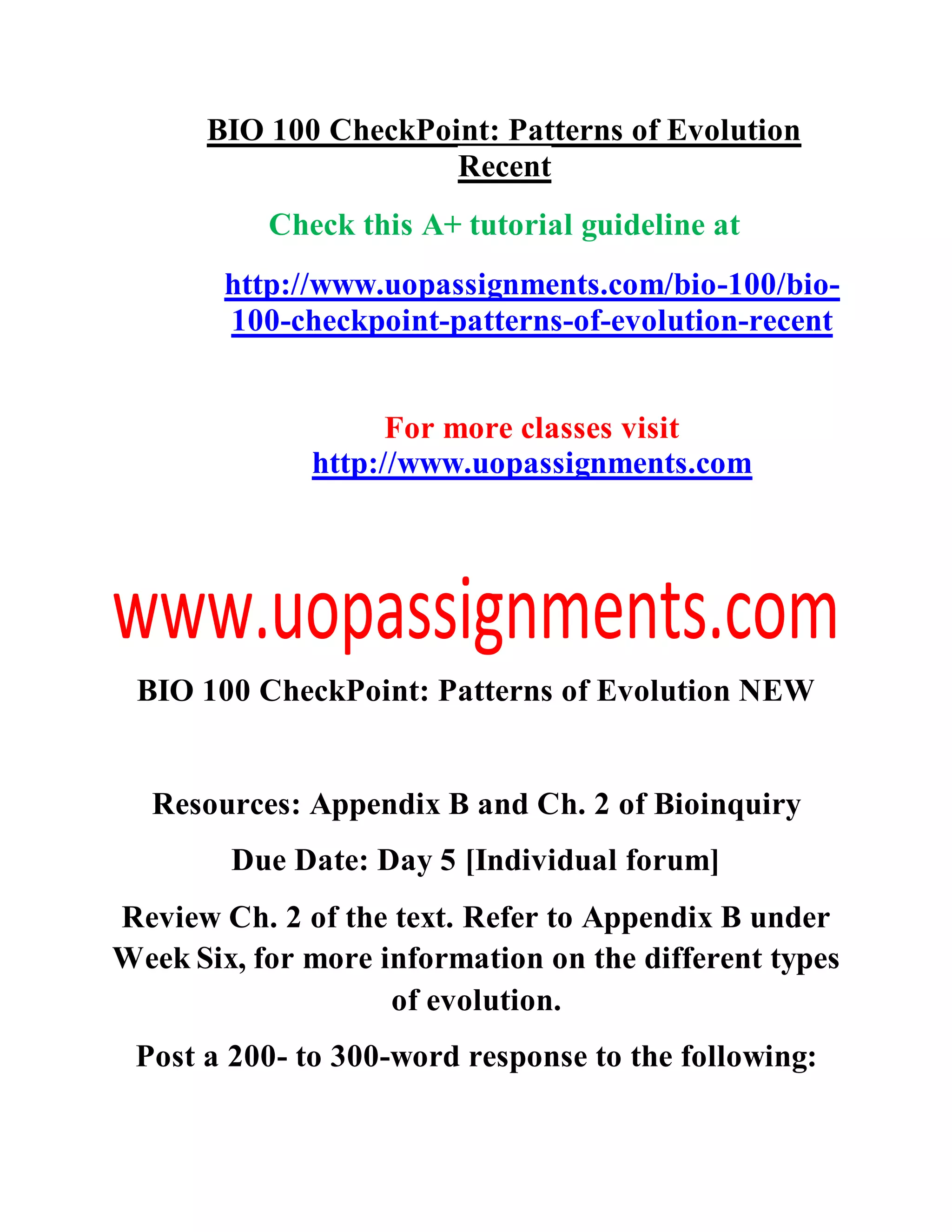 BIO 100 CheckPoint: Patterns of Evolution
Recent
Check this A+ tutorial guideline at
http://www.uopassignments.com/bio-100/bio-
100-checkpoint-patterns-of-evolution-recent
For more classes visit
http://www.uopassignments.com
BIO 100 CheckPoint: Patterns of Evolution NEW
Resources: Appendix B and Ch. 2 of Bioinquiry
Due Date: Day 5 [Individual forum]
Review Ch. 2 of the text. Refer to Appendix B under
Week Six, for more information on the different types
of evolution.
Post a 200- to 300-word response to the following:
 