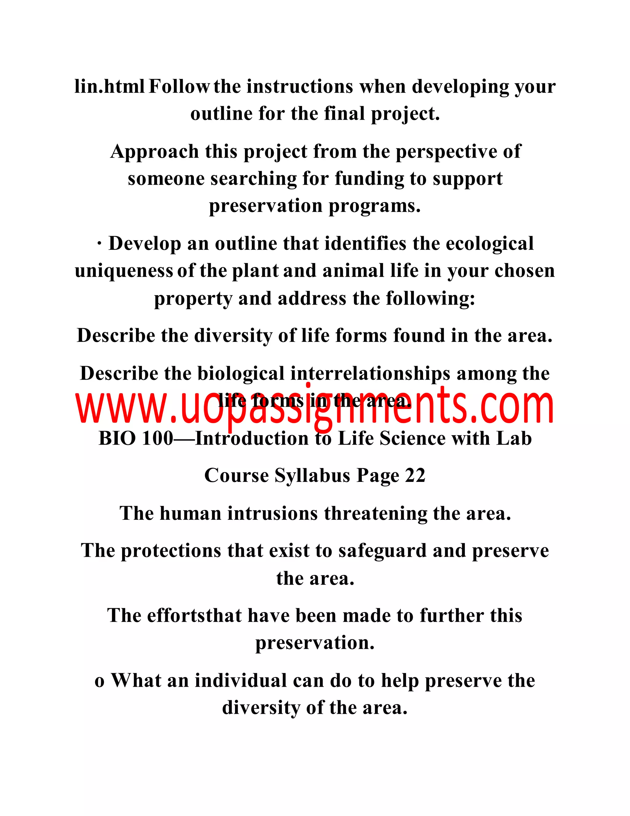 lin.html Followthe instructions when developing your
outline for the final project.
Approach this project from the perspective of
someone searching for funding to support
preservation programs.
· Develop an outline that identifies the ecological
uniqueness of the plant and animal life in your chosen
property and address the following:
Describe the diversity of life forms found in the area.
Describe the biological interrelationships among the
life forms in the area.
BIO 100—Introduction to Life Science with Lab
Course Syllabus Page 22
The human intrusions threatening the area.
The protections that exist to safeguard and preserve
the area.
The effortsthat have been made to further this
preservation.
o What an individual can do to help preserve the
diversity of the area.
 